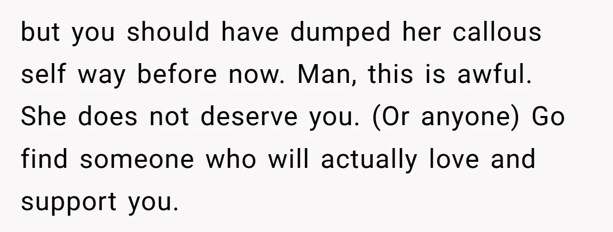 but you should have dumped her callous self way before now. Man, this is awful. She does not deserve you. (Or anyone) Go find someone who will actually love and...