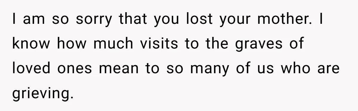 I am so sorry that you lost your mother. I know how much visits to the graves of loved ones mean to so many of us who are grieving.
