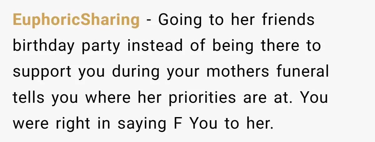 EuphoricSharing − Going to her friends birthday party instead of being there to support you during your mothers funeral tells you where her priorities are at. You were right in...