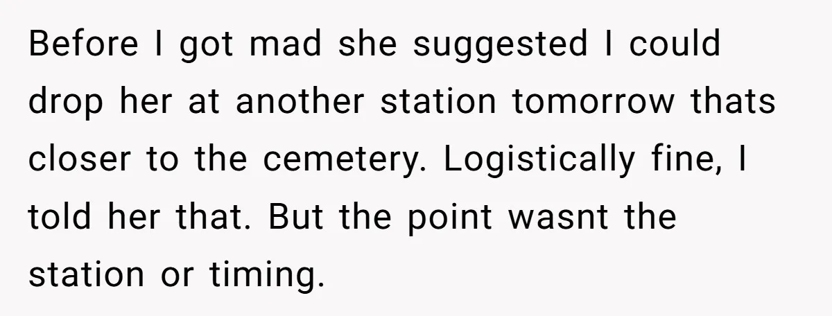 Before I got mad she suggested I could drop her at another station tomorrow thats closer to the cemetery. Logistically fine, I told her that. But the point wasnt the...