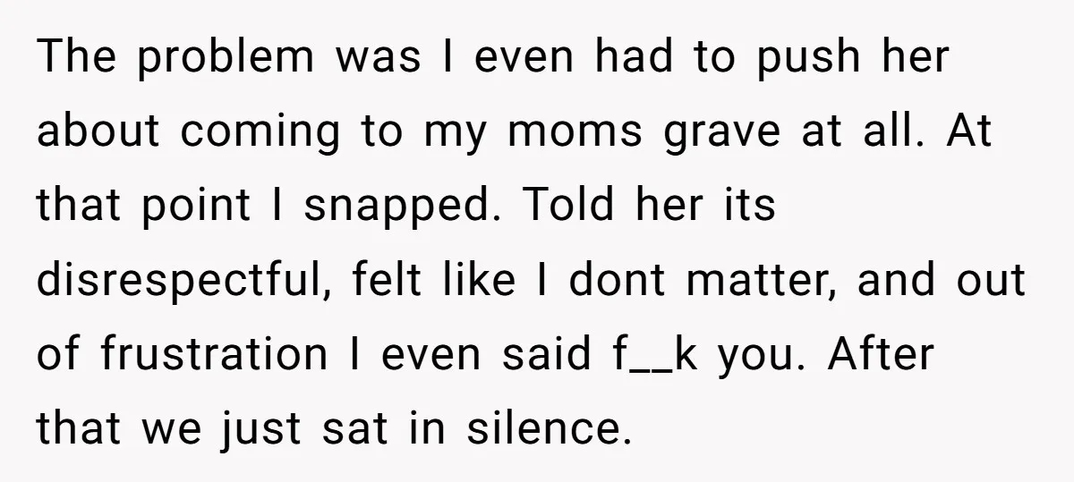 The problem was I even had to push her about coming to my moms grave at all. At that point I snapped. Told her its disrespectful, felt like I dont...