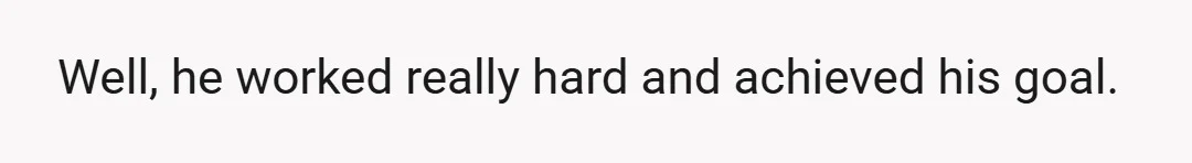 Well, he worked really hard and achieved his goal.