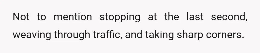 Not to mention stopping at the last second, weaving through traffic, and taking sharp corners.