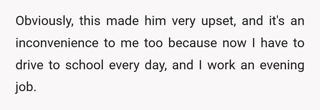 Obviously, this made him very upset, and it's an inconvenience to me too because now I have to drive to school every day, and I work an evening job.