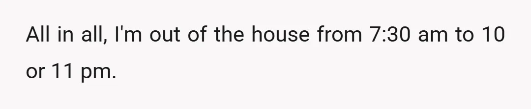 All in all, I'm out of the house from 7:30 am to 10 or 11 pm.