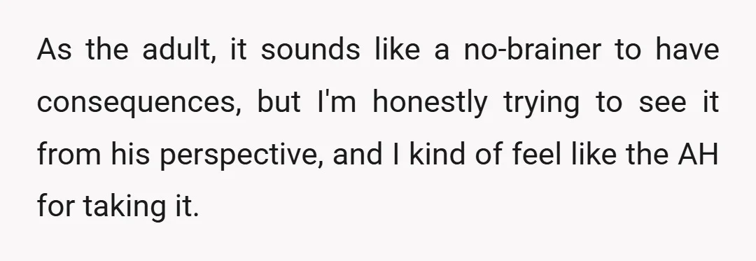 As the adult, it sounds like a no-brainer to have consequences, but I'm honestly trying to see it from his perspective, and I kind of feel like the AH for...