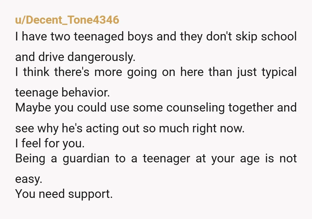 u/Decent_Tone4346 I have two teenaged boys and they don't skip school and drive dangerously. I think there's more going on here than just typical teenage behavior. Maybe you could use...