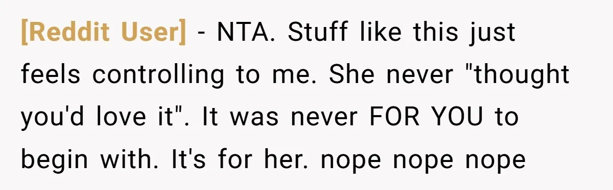 [Reddit User] − NTA. Stuff like this just feels controlling to me. She never "thought you'd love it". It was never FOR YOU to begin with. It's for her. nope...