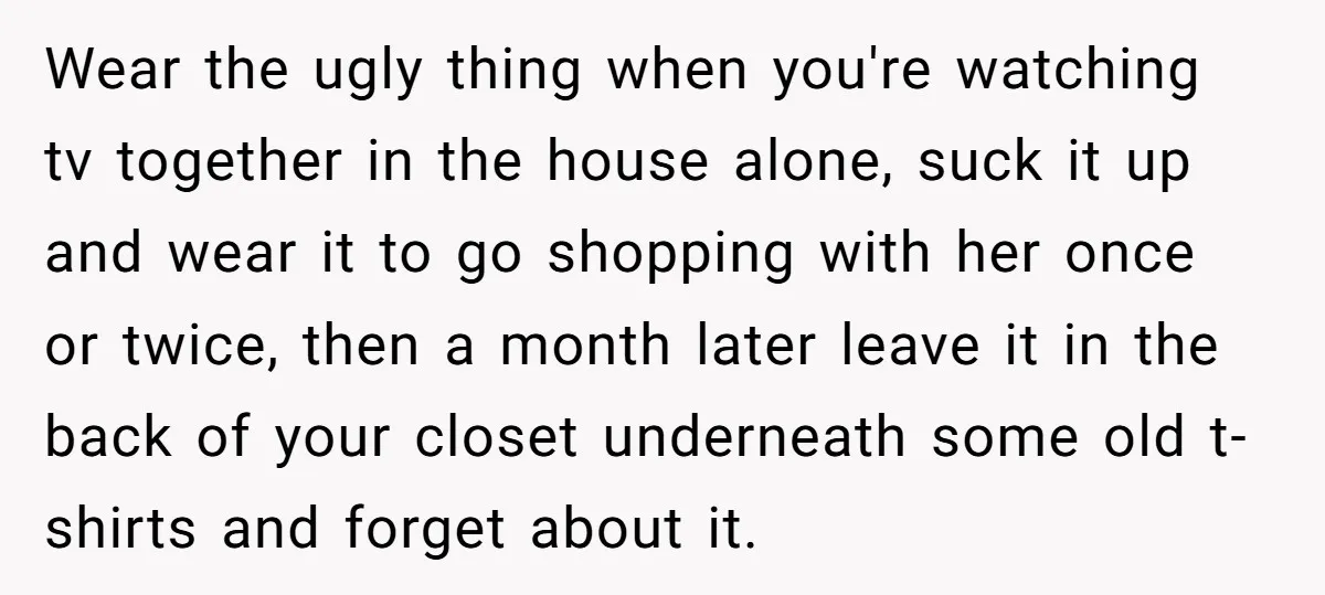 Wear the ugly thing when you're watching tv together in the house alone, suck it up and wear it to go shopping with her once or twice, then a month...