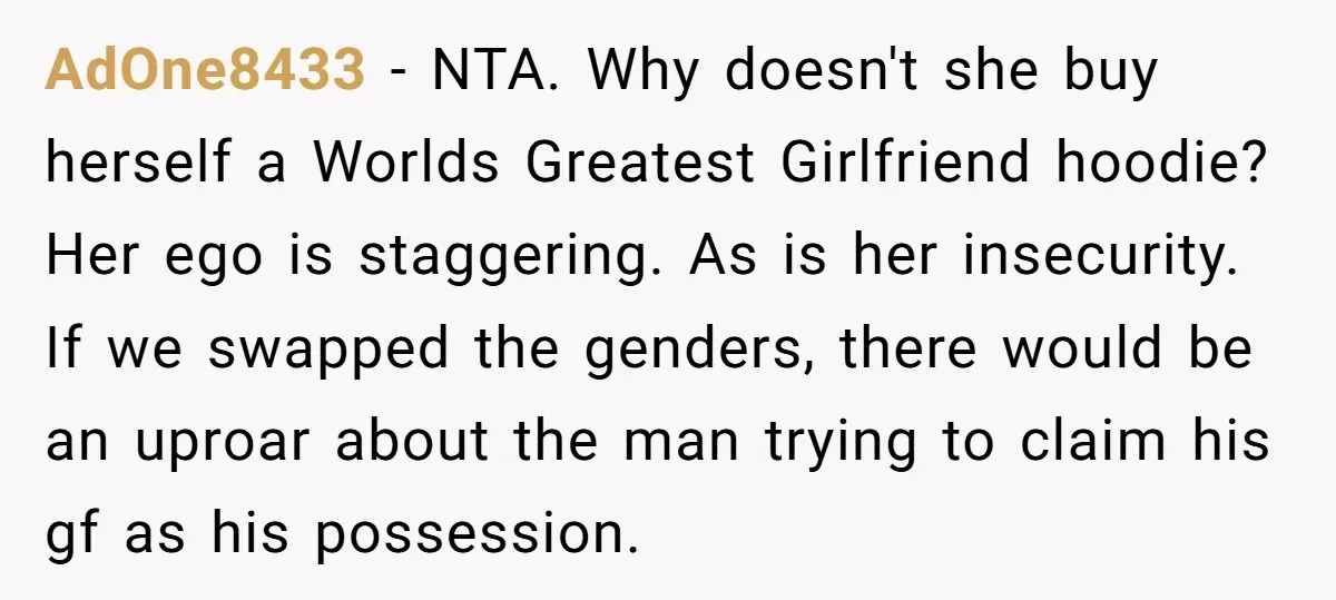 AdOne8433 − NTA. Why doesn't she buy herself a Worlds Greatest Girlfriend hoodie? Her ego is staggering. As is her insecurity. If we swapped the genders, there would be an...