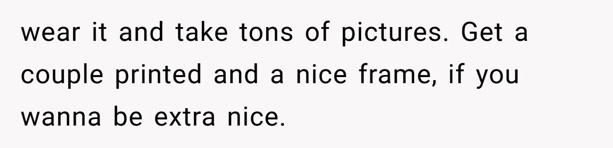 wear it and take tons of pictures. Get a couple printed and a nice frame, if you wanna be extra nice.