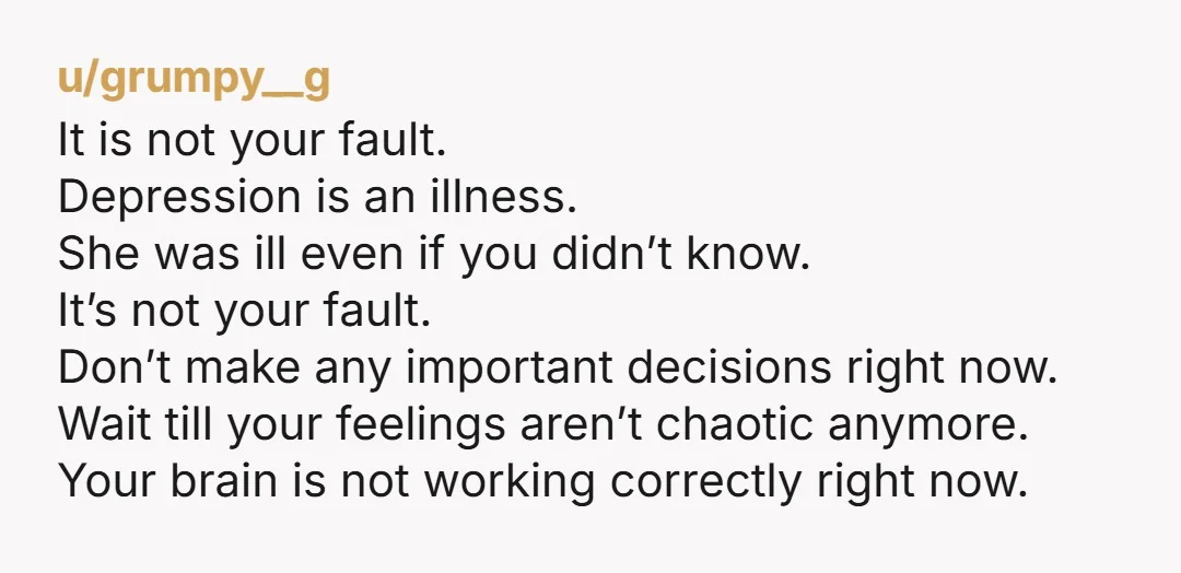 u/grumpy__g It is not your fault. Depression is an illness. She was ill even if you didn’t know. It’s not your fault. Don’t make any important decisions right now. Wait...