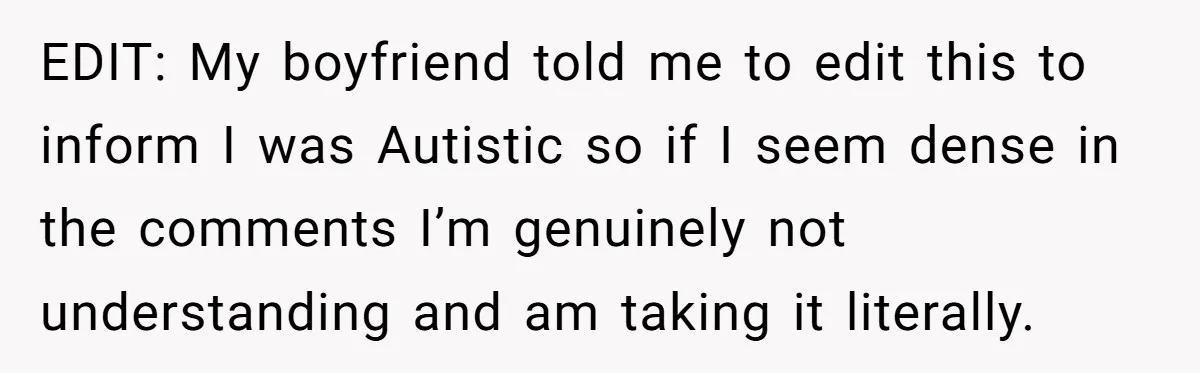 EDIT: My boyfriend told me to edit this to inform I was Autistic so if I seem dense in the comments I’m genuinely not understanding and am taking it literally.