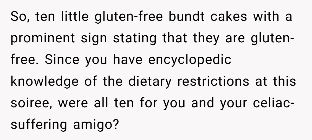 So, ten little gluten-free bundt cakes with a prominent sign stating that they are gluten-free. Since you have encyclopedic knowledge of the dietary restrictions at this soiree, were all ten...