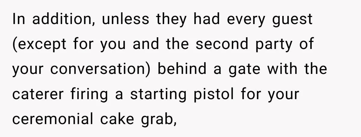 In addition, unless they had every guest (except for you and the second party of your conversation) behind a gate with the caterer firing a starting pistol for your ceremonial...