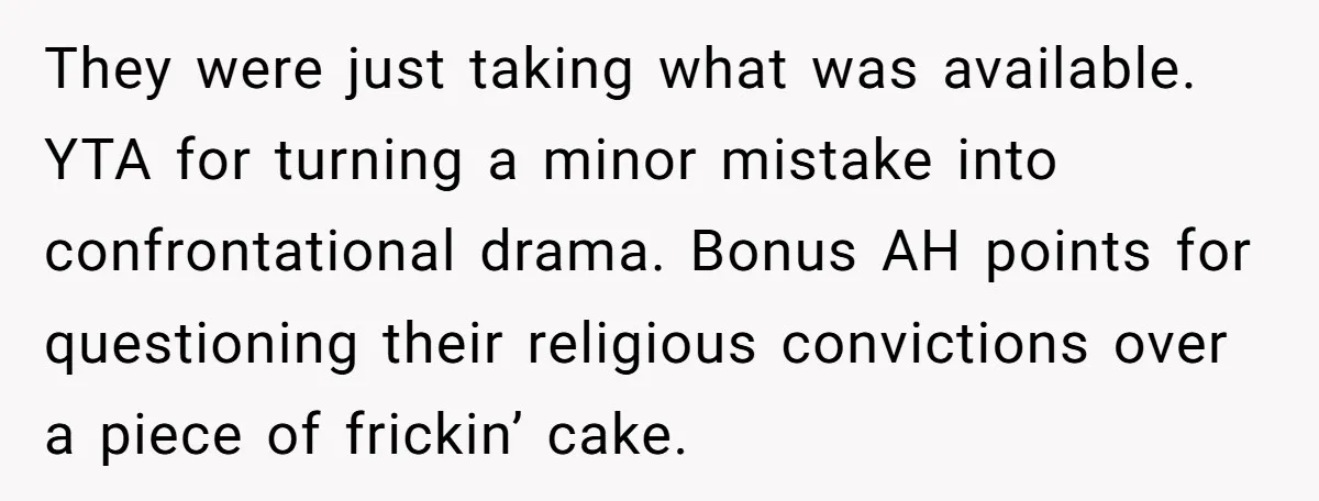 They were just taking what was available. YTA for turning a minor mistake into confrontational drama. Bonus AH points for questioning their religious convictions over a piece of frickin’ cake.