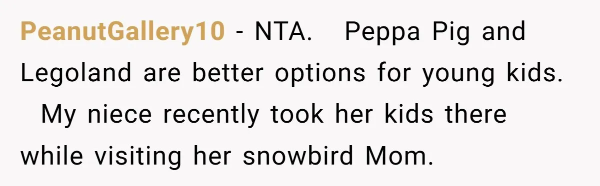 PeanutGallery10 − NTA.   Peppa Pig and Legoland are better options for young kids.   My niece recently took her kids there while visiting her snowbird Mom.