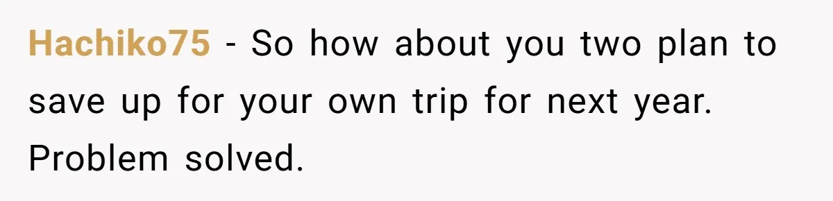 Hachiko75 − So how about you two plan to save up for your own trip for next year. Problem solved.