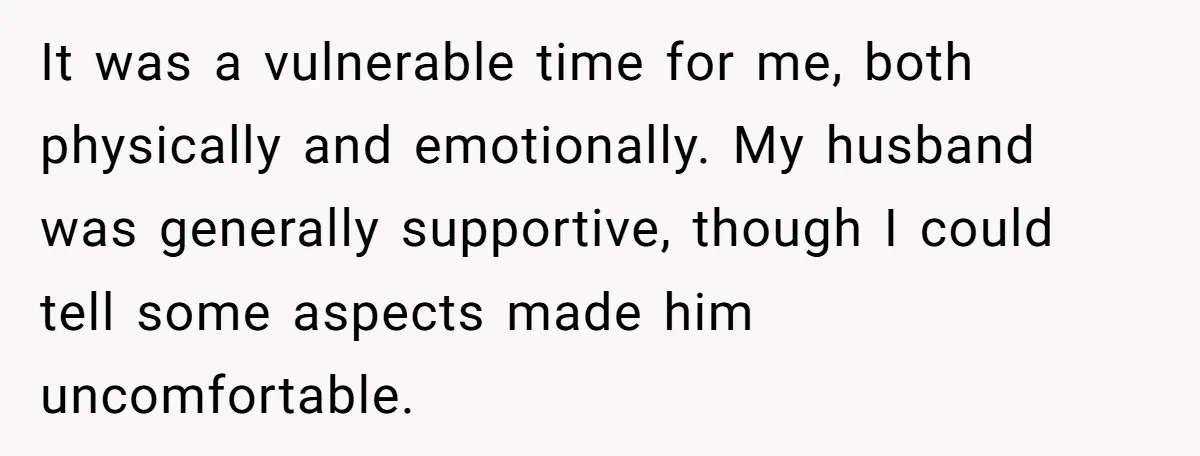 It was a vulnerable time for me, both physically and emotionally. My husband was generally supportive, though I could tell some aspects made him uncomfortable.