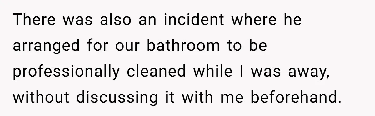 There was also an incident where he arranged for our bathroom to be professionally cleaned while I was away, without discussing it with me beforehand.