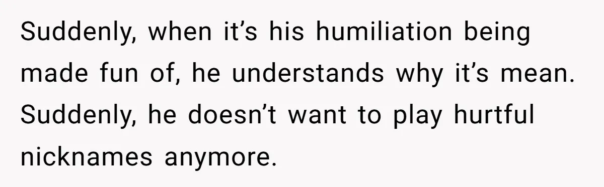 Suddenly, when it’s his humiliation being made fun of, he understands why it’s mean. Suddenly, he doesn’t want to play hurtful nicknames anymore.