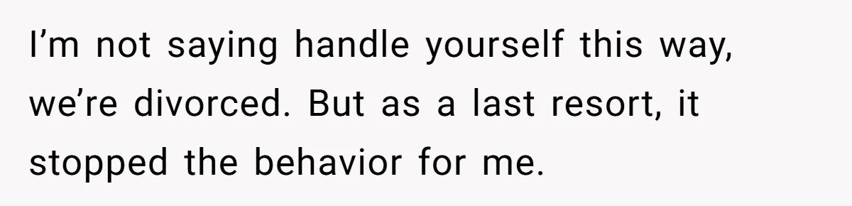 I’m not saying handle yourself this way, we’re divorced. But as a last resort, it stopped the behavior for me.