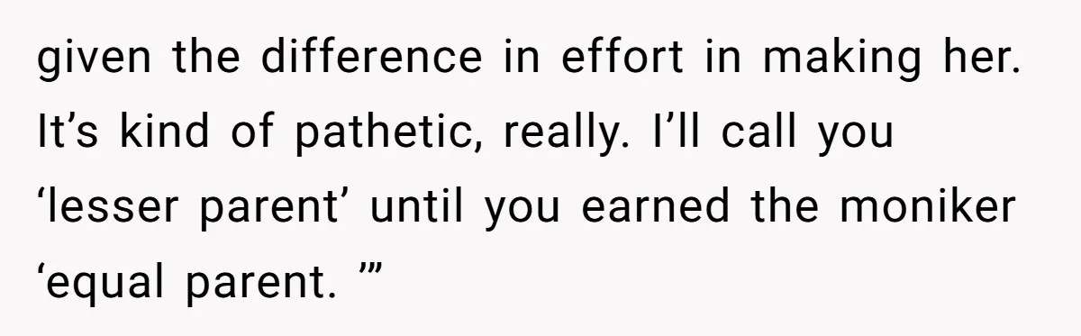 given the difference in effort in making her. It’s kind of pathetic, really. I’ll call you ‘lesser parent’ until you earned the moniker ‘equal parent. ’”