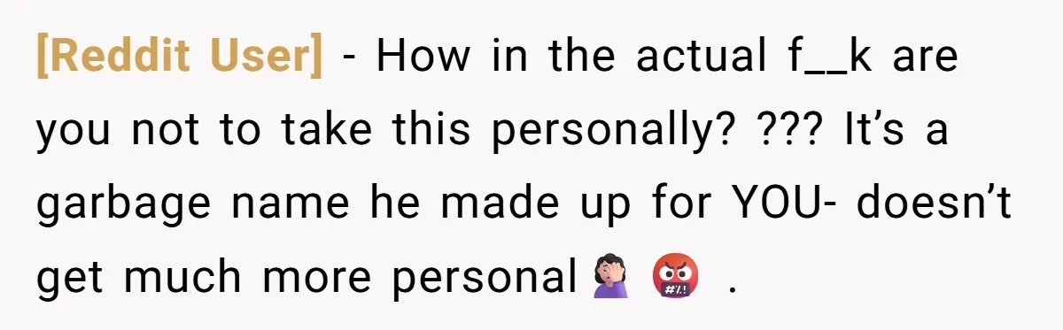 [Reddit User] − How in the actual f__k are you not to take this personally? ??? It’s a garbage name he made up for YOU- doesn’t get much more personal🤦🏻‍♀️🤬...