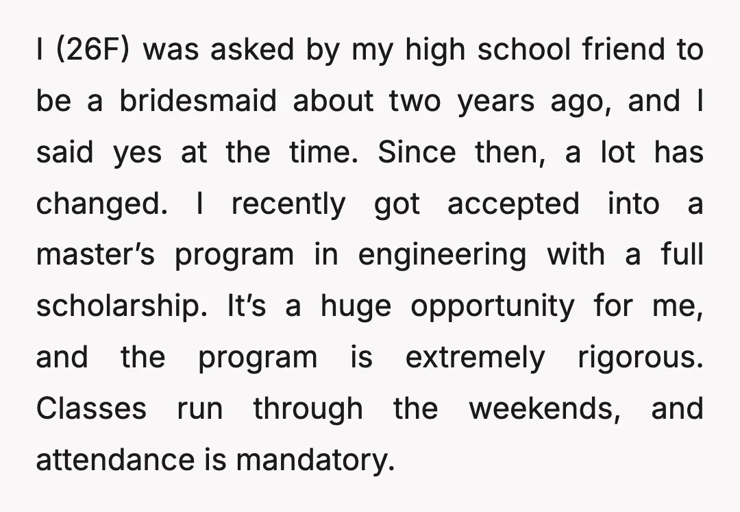 I (26F) was asked by my high school friend to be a bridesmaid about two years ago, and I said yes at the time. Since then, a lot has changed....