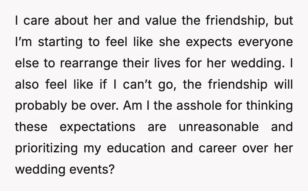 I care about her and value the friendship, but I’m starting to feel like she expects everyone else to rearrange their lives for her wedding. I also feel like if...