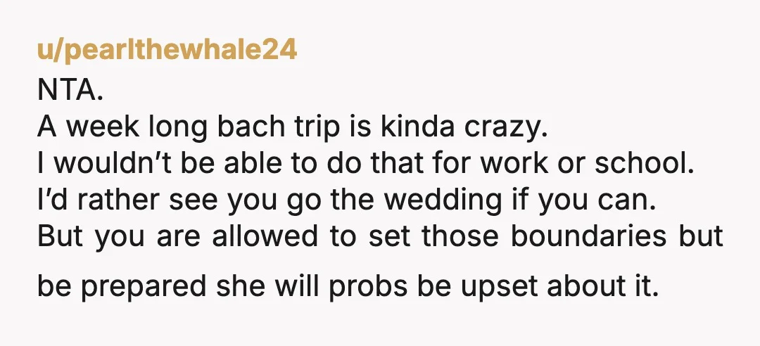 u/pearlthewhale24 NTA. A week long bach trip is kinda crazy. I wouldn’t be able to do that for work or school. I’d rather see you go the wedding if you...
