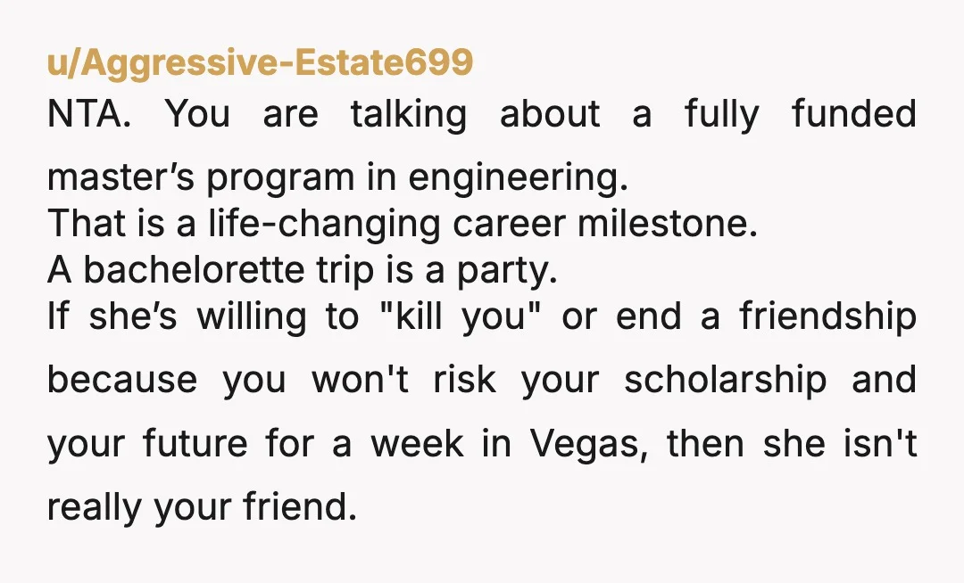 u/Aggressive-Estate699 NTA. You are talking about a fully funded master’s program in engineering. That is a life-changing career milestone. A bachelorette trip is a party. If she’s willing to "kill you"...