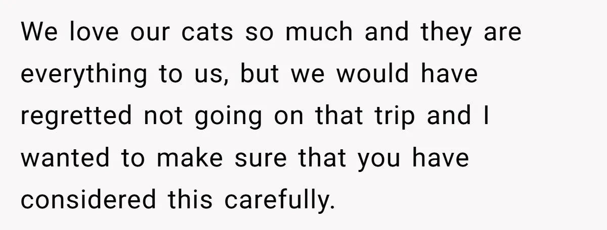 We love our cats so much and they are everything to us, but we would have regretted not going on that trip and I wanted to make sure that you...