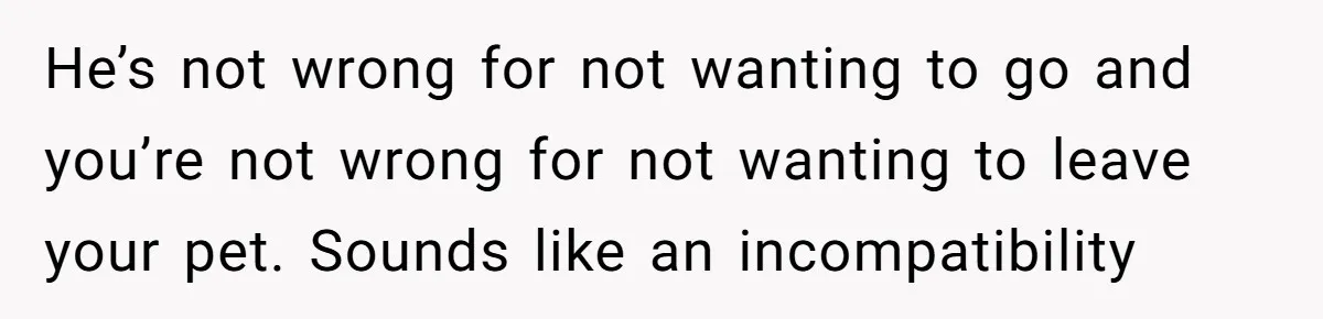 He’s not wrong for not wanting to go and you’re not wrong for not wanting to leave your pet. Sounds like an incompatibility