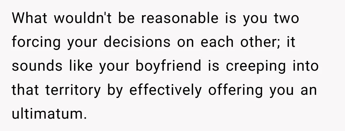 What wouldn't be reasonable is you two forcing your decisions on each other; it sounds like your boyfriend is creeping into that territory by effectively offering you an ultimatum.