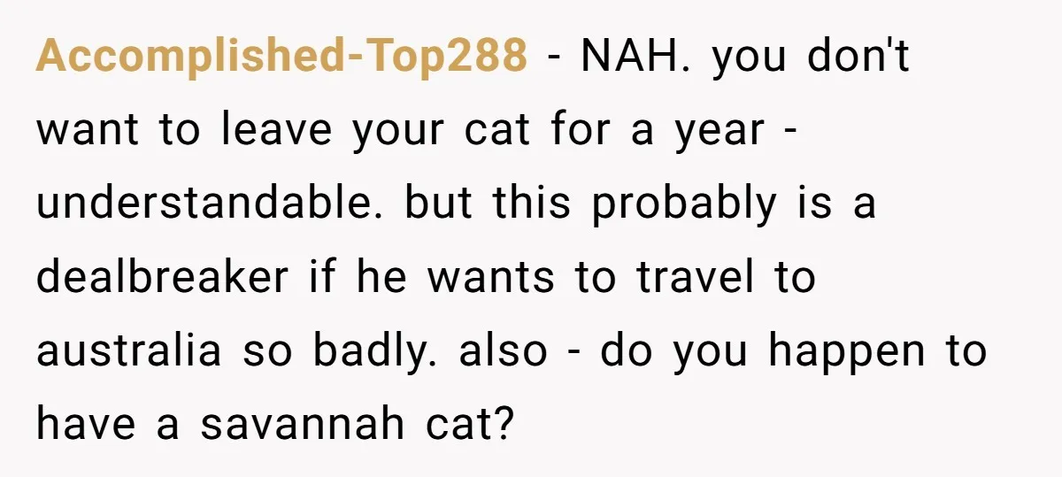 Accomplished-Top288 − NAH. you don't want to leave your cat for a year - understandable. but this probably is a dealbreaker if he wants to travel to australia so badly....