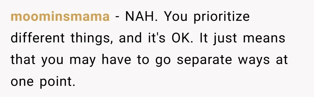 moominsmama − NAH. You prioritize different things, and it's OK. It just means that you may have to go separate ways at one point.
