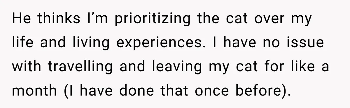 He thinks I’m prioritizing the cat over my life and living experiences. I have no issue with travelling and leaving my cat for like a month (I have done that...