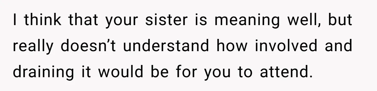 I think that your sister is meaning well, but really doesn’t understand how involved and draining it would be for you to attend.