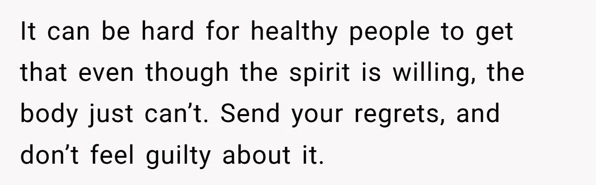 It can be hard for healthy people to get that even though the spirit is willing, the body just can’t. Send your regrets, and don’t feel guilty about it.