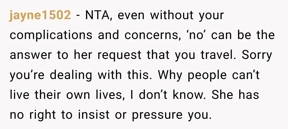 jayne1502 − NTA, even without your complications and concerns, ‘no’ can be the answer to her request that you travel. Sorry you’re dealing with this. Why people can’t live their...
