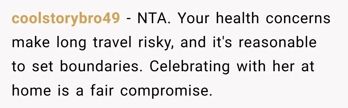 coolstorybro49 − NTA. Your health concerns make long travel risky, and it's reasonable to set boundaries. Celebrating with her at home is a fair compromise.