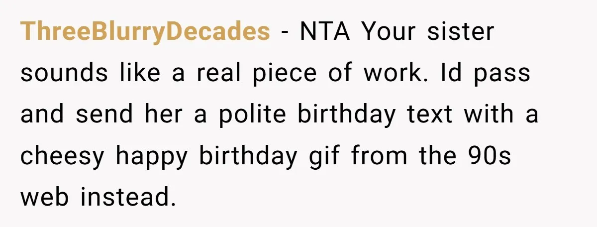 ThreeBlurryDecades − NTA Your sister sounds like a real piece of work. Id pass and send her a polite birthday text with a cheesy happy birthday gif from the 90s...