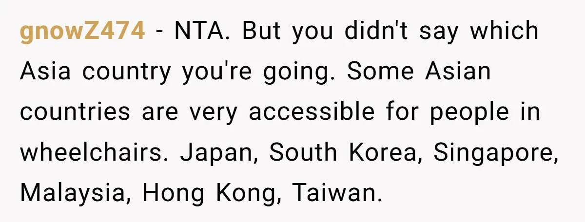 gnowZ474 − NTA. But you didn't say which Asia country you're going. Some Asian countries are very accessible for people in wheelchairs. Japan, South Korea, Singapore, Malaysia, Hong Kong, Taiwan.