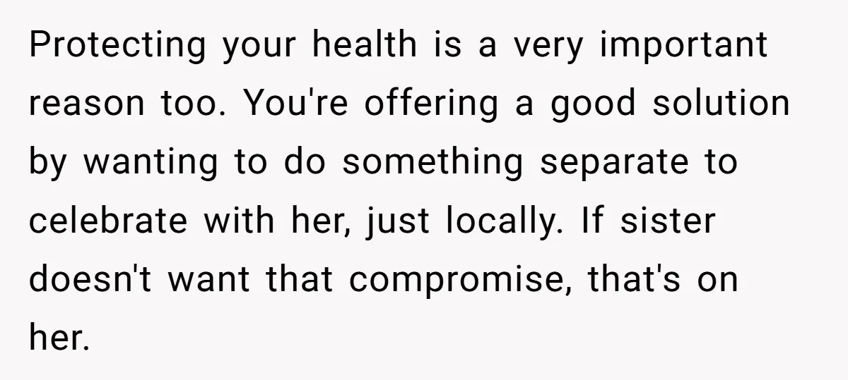 Protecting your health is a very important reason too. You're offering a good solution by wanting to do something separate to celebrate with her, just locally. If sister doesn't want...