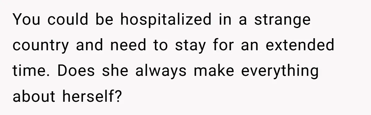 You could be hospitalized in a strange country and need to stay for an extended time. Does she always make everything about herself?