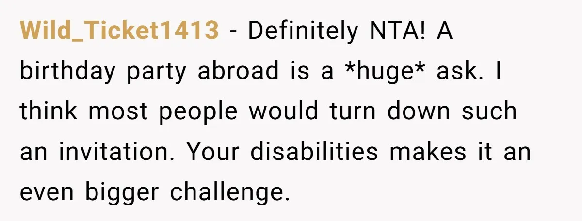 Wild_Ticket1413 − Definitely NTA! A birthday party abroad is a *huge* ask. I think most people would turn down such an invitation. Your disabilities makes it an even bigger challenge.
