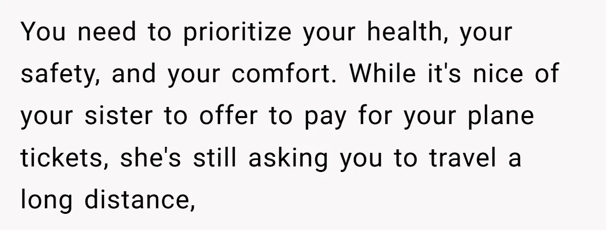 You need to prioritize your health, your safety, and your comfort. While it's nice of your sister to offer to pay for your plane tickets, she's still asking you to...