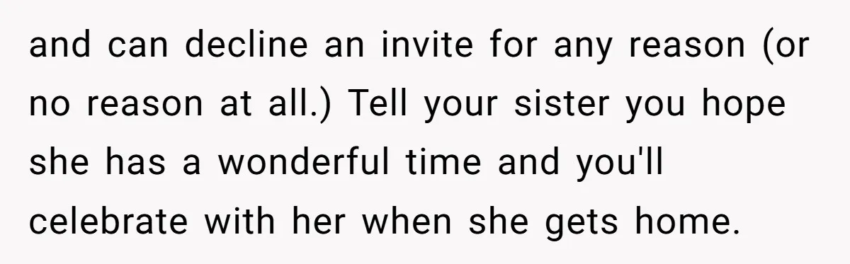 and can decline an invite for any reason (or no reason at all.) Tell your sister you hope she has a wonderful time and you'll celebrate with her when she...
