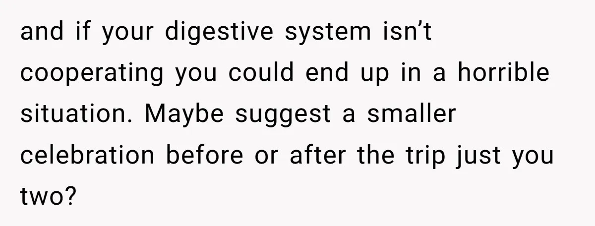 and if your digestive system isn’t cooperating you could end up in a horrible situation. Maybe suggest a smaller celebration before or after the trip just you two?